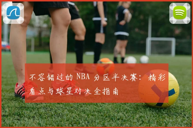 不容错过的 NBA 分区半决赛：精彩看点与球星对决全指南
