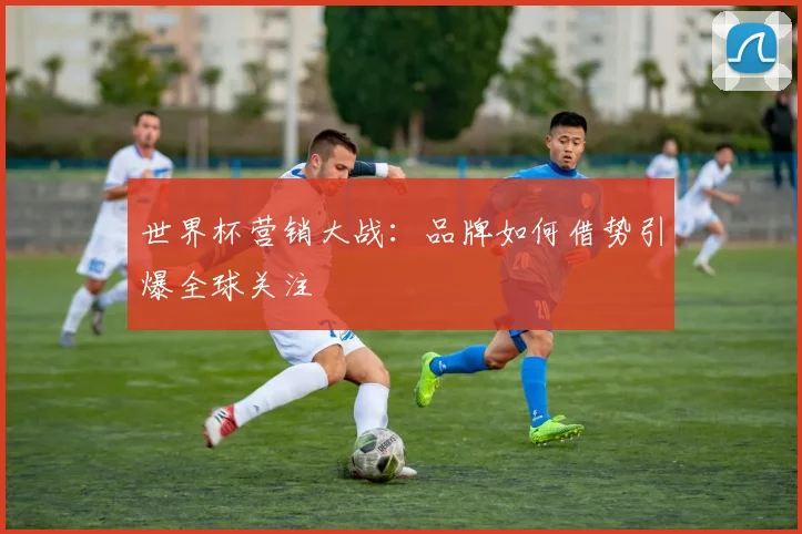 世界杯营销大战：品牌如何借势引爆全球关注