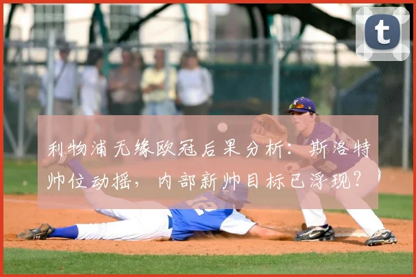 利物浦无缘欧冠后果分析:斯洛特帅位动摇,内部新帅目标已浮现?