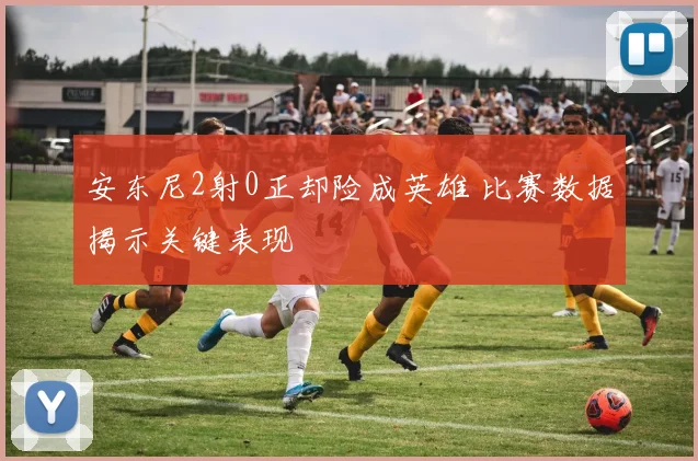 安东尼2射0正却险成英雄 比赛数据揭示关键表现