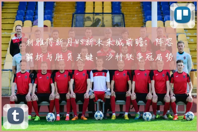 利雅得新月vs新未来城前瞻:阵容解析与胜负关键,沙特联争冠局势分析