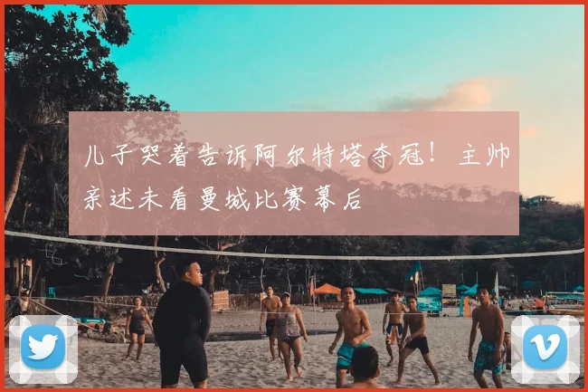 儿子哭着告诉阿尔特塔夺冠!主帅亲述未看曼城比赛幕后