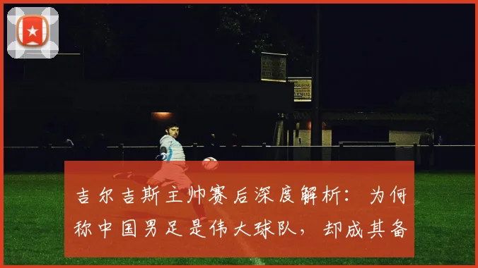 吉尔吉斯主帅赛后深度解析：为何称中国男足是伟大球队，却成其备战盲点？