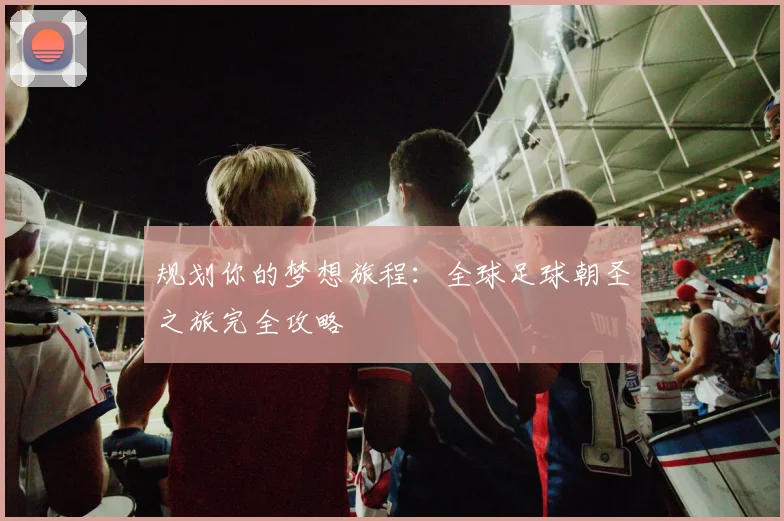 规划你的梦想旅程：全球足球朝圣之旅完全攻略