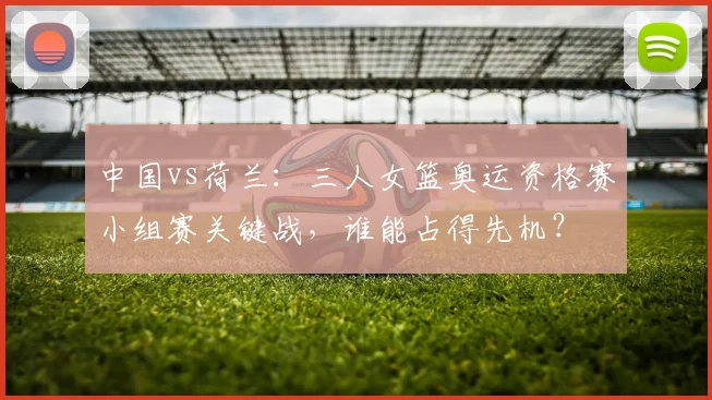 中国vs荷兰:三人女篮奥运资格赛小组赛关键战,谁能占得先机?
