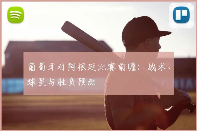 葡萄牙对阿根廷比赛前瞻：战术、球星与胜负预测
