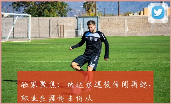 独家聚焦:纳达尔退役传闻再起,职业生涯何去何从