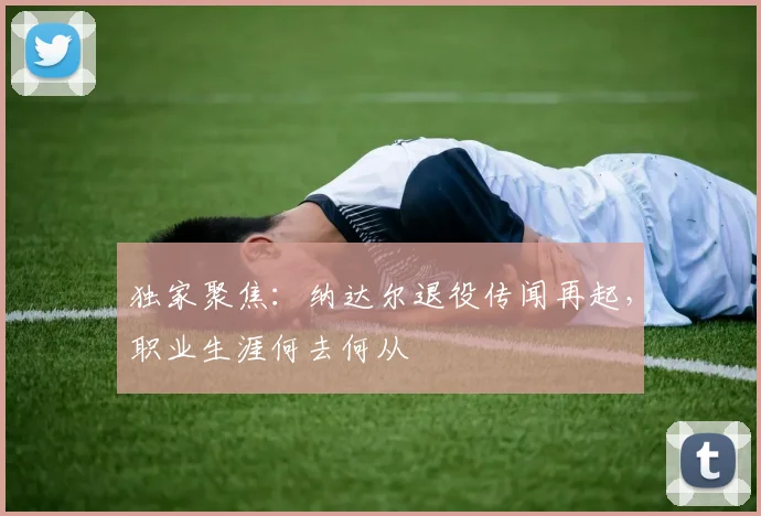 独家聚焦：纳达尔退役传闻再起，职业生涯何去何从