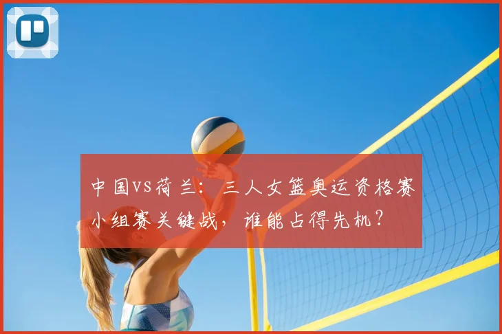 中国vs荷兰:三人女篮奥运资格赛小组赛关键战,谁能占得先机?