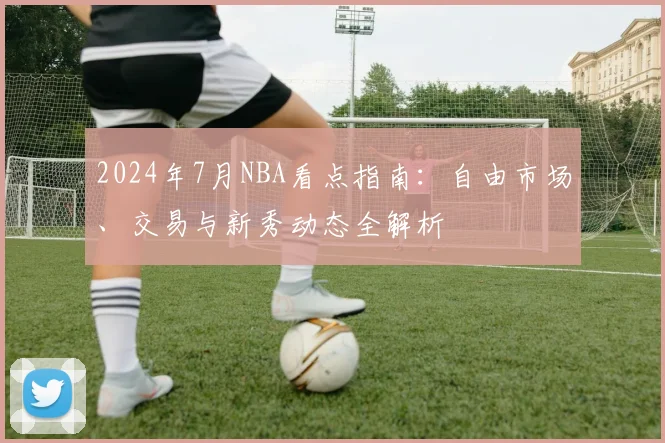 2024年7月NBA看点指南：自由市场、交易与新秀动态全解析